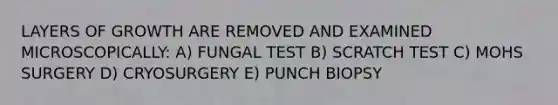 LAYERS OF GROWTH ARE REMOVED AND EXAMINED MICROSCOPICALLY: A) FUNGAL TEST B) SCRATCH TEST C) MOHS SURGERY D) CRYOSURGERY E) PUNCH BIOPSY