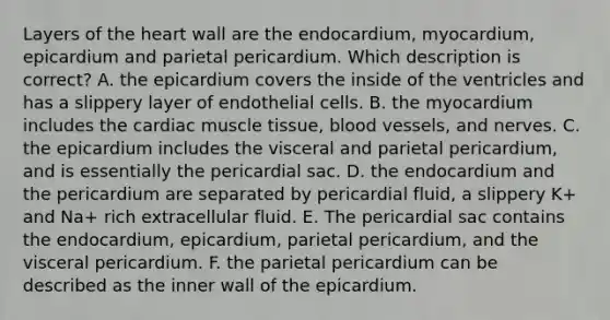 Layers of <a href='https://www.questionai.com/knowledge/kya8ocqc6o-the-heart' class='anchor-knowledge'>the heart</a> wall are the endocardium, myocardium, epicardium and parietal pericardium. Which description is correct? A. the epicardium covers the inside of the ventricles and has a slippery layer of endothelial cells. B. the myocardium includes the cardiac <a href='https://www.questionai.com/knowledge/kMDq0yZc0j-muscle-tissue' class='anchor-knowledge'>muscle tissue</a>, <a href='https://www.questionai.com/knowledge/kZJ3mNKN7P-blood-vessels' class='anchor-knowledge'>blood vessels</a>, and nerves. C. the epicardium includes the visceral and parietal pericardium, and is essentially the pericardial sac. D. the endocardium and the pericardium are separated by pericardial fluid, a slippery K+ and Na+ rich extracellular fluid. E. The pericardial sac contains the endocardium, epicardium, parietal pericardium, and the visceral pericardium. F. the parietal pericardium can be described as the inner wall of the epicardium.