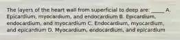 The layers of the heart wall from superficial to deep are: _____ A. Epicardium, myocardium, and endocardium B. Epicardium, endocardium, and myocardium C. Endocardium, myocardium, and epicardium D. Myocardium, endocardium, and epicardium