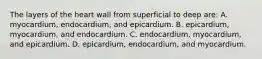 The layers of the heart wall from superficial to deep are: A. myocardium, endocardium, and epicardium. B. epicardium, myocardium, and endocardium. C. endocardium, myocardium, and epicardium. D. epicardium, endocardium, and myocardium.