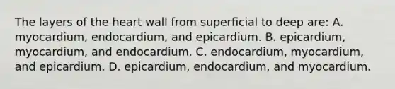 The layers of the heart wall from superficial to deep are: A. myocardium, endocardium, and epicardium. B. epicardium, myocardium, and endocardium. C. endocardium, myocardium, and epicardium. D. epicardium, endocardium, and myocardium.