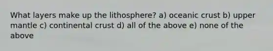 What layers make up the lithosphere? a) oceanic crust b) upper mantle c) continental crust d) all of the above e) none of the above