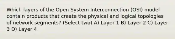 Which layers of the Open System Interconnection (OSI) model contain products that create the physical and logical topologies of network segments? (Select two) A) Layer 1 B) Layer 2 C) Layer 3 D) Layer 4