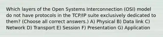 Which layers of the Open Systems Interconnection (OSI) model do not have protocols in the TCP/IP suite exclusively dedicated to them? (Choose all correct answers.) A) Physical B) Data link C) Network D) Transport E) Session F) Presentation G) Application