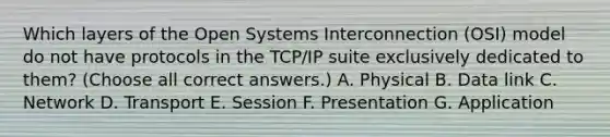 Which layers of the Open Systems Interconnection (OSI) model do not have protocols in the TCP/IP suite exclusively dedicated to them? (Choose all correct answers.) A. Physical B. Data link C. Network D. Transport E. Session F. Presentation G. Application