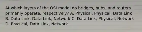 At which layers of the OSI model do bridges, hubs, and routers primarily operate, respectively? A. Physical, Physical, Data Link B. Data Link, Data Link, Network C. Data Link, Physical, Network D. Physical, Data Link, Network