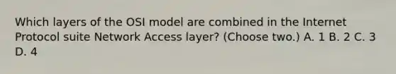 Which layers of the OSI model are combined in the Internet Protocol suite Network Access layer? (Choose two.) A. 1 B. 2 C. 3 D. 4