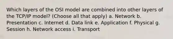 Which layers of the OSI model are combined into other layers of the TCP/IP model? (Choose all that apply) a. Network b. Presentation c. Internet d. Data link e. Application f. Physical g. Session h. Network access i. Transport