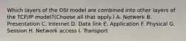 Which layers of the OSI model are combined into other layers of the TCP/IP model?(Choose all that apply.) A. Network B. Presentation C. Internet D. Data link E. Application F. Physical G. Session H. Network access I. Transport