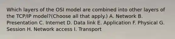 Which layers of the OSI model are combined into other layers of the TCP/IP model?(Choose all that apply.) A. Network B. Presentation C. Internet D. Data link E. Application F. Physical G. Session H. Network access I. Transport