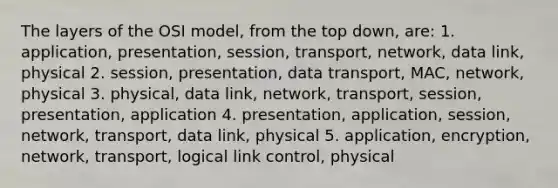 The layers of the OSI model, from the top down, are: 1. application, presentation, session, transport, network, data link, physical 2. session, presentation, data transport, MAC, network, physical 3. physical, data link, network, transport, session, presentation, application 4. presentation, application, session, network, transport, data link, physical 5. application, encryption, network, transport, logical link control, physical