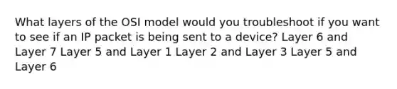 What layers of the OSI model would you troubleshoot if you want to see if an IP packet is being sent to a device? Layer 6 and Layer 7 Layer 5 and Layer 1 Layer 2 and Layer 3 Layer 5 and Layer 6