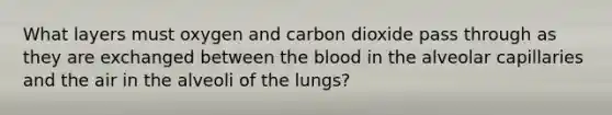 What layers must oxygen and carbon dioxide pass through as they are exchanged between the blood in the alveolar capillaries and the air in the alveoli of the lungs?