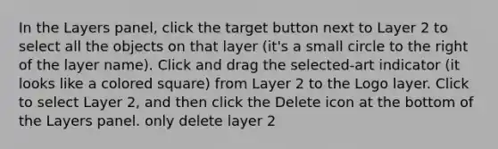 In the Layers panel, click the target button next to Layer 2 to select all the objects on that layer (it's a small circle to the right of the layer name). Click and drag the selected-art indicator (it looks like a colored square) from Layer 2 to the Logo layer. Click to select Layer 2, and then click the Delete icon at the bottom of the Layers panel. only delete layer 2