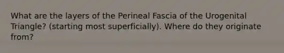 What are the layers of the Perineal Fascia of the Urogenital Triangle? (starting most superficially). Where do they originate from?