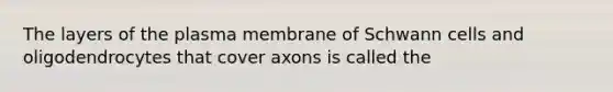 The layers of the plasma membrane of Schwann cells and oligodendrocytes that cover axons is called the