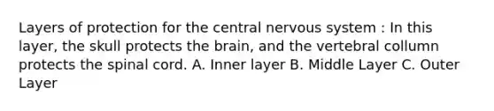 Layers of protection for the central nervous system : In this layer, the skull protects the brain, and the vertebral collumn protects the spinal cord. A. Inner layer B. Middle Layer C. Outer Layer