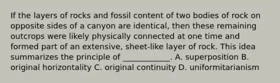 If the layers of rocks and fossil content of two bodies of rock on opposite sides of a canyon are identical, then these remaining outcrops were likely physically connected at one time and formed part of an extensive, sheet-like layer of rock. This idea summarizes the principle of ____________. A. superposition B. original horizontality C. original continuity D. uniformitarianism