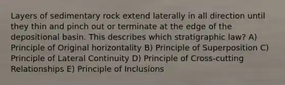 Layers of sedimentary rock extend laterally in all direction until they thin and pinch out or terminate at the edge of the depositional basin. This describes which stratigraphic law? A) Principle of Original horizontality B) Principle of Superposition C) Principle of Lateral Continuity D) Principle of Cross-cutting Relationships E) Principle of Inclusions