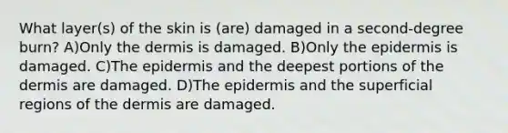 What layer(s) of the skin is (are) damaged in a second-degree burn? A)Only the dermis is damaged. B)Only the epidermis is damaged. C)The epidermis and the deepest portions of the dermis are damaged. D)The epidermis and the superficial regions of the dermis are damaged.