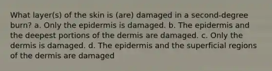 What layer(s) of the skin is (are) damaged in a second-degree burn? a. Only the epidermis is damaged. b. The epidermis and the deepest portions of the dermis are damaged. c. Only the dermis is damaged. d. The epidermis and the superficial regions of the dermis are damaged