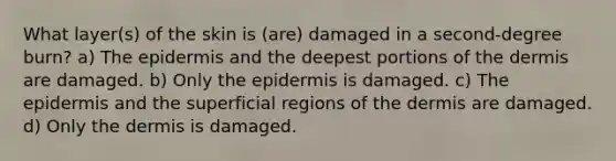 What layer(s) of the skin is (are) damaged in a second-degree burn? a) <a href='https://www.questionai.com/knowledge/kBFgQMpq6s-the-epidermis' class='anchor-knowledge'>the epidermis</a> and the deepest portions of <a href='https://www.questionai.com/knowledge/kEsXbG6AwS-the-dermis' class='anchor-knowledge'>the dermis</a> are damaged. b) Only the epidermis is damaged. c) The epidermis and the superficial regions of the dermis are damaged. d) Only the dermis is damaged.