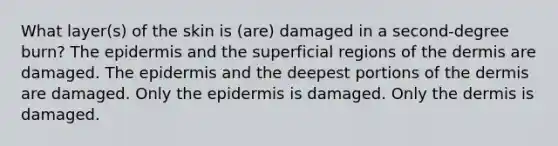 What layer(s) of the skin is (are) damaged in a second-degree burn? The epidermis and the superficial regions of the dermis are damaged. The epidermis and the deepest portions of the dermis are damaged. Only the epidermis is damaged. Only the dermis is damaged.