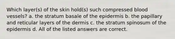 Which layer(s) of the skin hold(s) such compressed <a href='https://www.questionai.com/knowledge/kZJ3mNKN7P-blood-vessels' class='anchor-knowledge'>blood vessels</a>? a. the stratum basale of <a href='https://www.questionai.com/knowledge/kBFgQMpq6s-the-epidermis' class='anchor-knowledge'>the epidermis</a> b. the papillary and reticular layers of <a href='https://www.questionai.com/knowledge/kEsXbG6AwS-the-dermis' class='anchor-knowledge'>the dermis</a> c. the stratum spinosum of the epidermis d. All of the listed answers are correct.