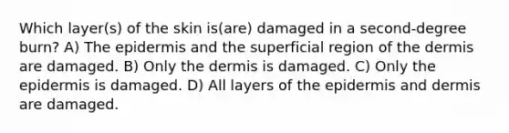 Which layer(s) of the skin is(are) damaged in a second-degree burn? A) <a href='https://www.questionai.com/knowledge/kBFgQMpq6s-the-epidermis' class='anchor-knowledge'>the epidermis</a> and the superficial region of <a href='https://www.questionai.com/knowledge/kEsXbG6AwS-the-dermis' class='anchor-knowledge'>the dermis</a> are damaged. B) Only the dermis is damaged. C) Only the epidermis is damaged. D) All layers of the epidermis and dermis are damaged.