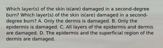 Which layer(s) of the skin is(are) damaged in a second-degree burn? Which layer(s) of the skin is(are) damaged in a second-degree burn? A. Only the dermis is damaged. B. Only the epidermis is damaged. C. All layers of the epidermis and dermis are damaged. D. The epidermis and the superficial region of the dermis are damaged.