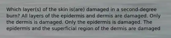 Which layer(s) of the skin is(are) damaged in a second-degree burn? All layers of the epidermis and dermis are damaged. Only the dermis is damaged. Only the epidermis is damaged. The epidermis and the superficial region of the dermis are damaged