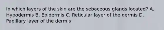 In which layers of the skin are the sebaceous glands located? A. Hypodermis B. Epidermis C. Reticular layer of <a href='https://www.questionai.com/knowledge/kEsXbG6AwS-the-dermis' class='anchor-knowledge'>the dermis</a> D. Papillary layer of the dermis