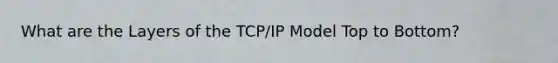 What are the Layers of the TCP/IP Model Top to Bottom?