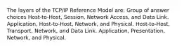 The layers of the TCP/IP Reference Model are: Group of answer choices Host-to-Host, Session, Network Access, and Data Link. Application, Host-to-Host, Network, and Physical. Host-to-Host, Transport, Network, and Data Link. Application, Presentation, Network, and Physical.