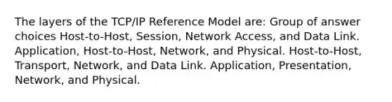 The layers of the TCP/IP Reference Model are: Group of answer choices Host-to-Host, Session, Network Access, and Data Link. Application, Host-to-Host, Network, and Physical. Host-to-Host, Transport, Network, and Data Link. Application, Presentation, Network, and Physical.