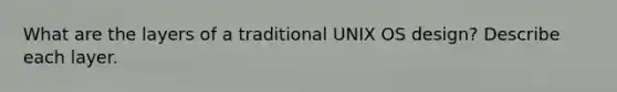 What are the layers of a traditional UNIX OS design? Describe each layer.