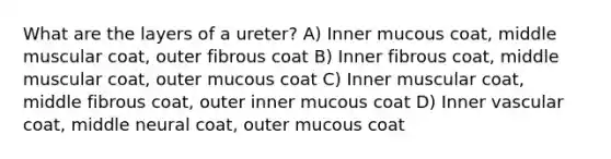 What are the layers of a ureter? A) Inner mucous coat, middle muscular coat, outer fibrous coat B) Inner fibrous coat, middle muscular coat, outer mucous coat C) Inner muscular coat, middle fibrous coat, outer inner mucous coat D) Inner vascular coat, middle neural coat, outer mucous coat