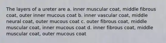 The layers of a ureter are a. inner muscular coat, middle fibrous coat, outer inner mucous coat b. inner vascular coat, middle neural coat, outer mucous coat c. outer fibrous coat, middle muscular coat, inner mucous coat d. inner fibrous coat, middle muscular coat, outer mucous coat