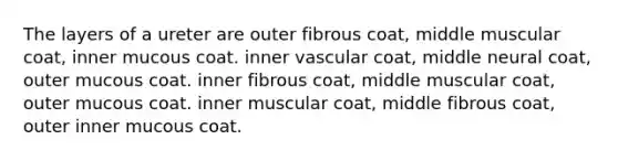 The layers of a ureter are outer fibrous coat, middle muscular coat, inner mucous coat. inner vascular coat, middle neural coat, outer mucous coat. inner fibrous coat, middle muscular coat, outer mucous coat. inner muscular coat, middle fibrous coat, outer inner mucous coat.