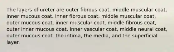 The layers of ureter are outer fibrous coat, middle muscular coat, inner mucous coat. inner fibrous coat, middle muscular coat, outer mucous coat. inner muscular coat, middle fibrous coat, outer inner mucous coat. inner vascular coat, middle neural coat, outer mucous coat. the intima, the media, and the superficial layer.