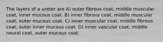 The layers of a ureter are A) outer fibrous coat, middle muscular coat, inner mucous coat. B) inner fibrous coat, middle muscular coat, outer mucous coat. C) inner muscular coat, middle fibrous coat, outer inner mucous coat. D) inner vascular coat, middle neural coat, outer mucous coat.