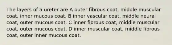 The layers of a ureter are A outer fibrous coat, middle muscular coat, inner mucous coat. B inner vascular coat, middle neural coat, outer mucous coat. C inner fibrous coat, middle muscular coat, outer mucous coat. D inner muscular coat, middle fibrous coat, outer inner mucous coat.