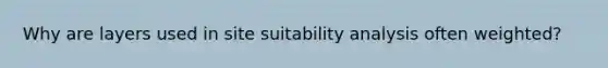 Why are layers used in site suitability analysis often weighted?