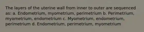 The layers of the uterine wall from inner to outer are sequenced as: a. Endometrium, myometrium, perimetrium b. Perimetrium, myometrium, endometrium c. Myometrium, endometrium, perimetrium d. Endometrium, perimetrium, myometrium