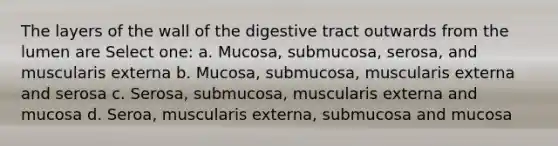 The layers of the wall of the digestive tract outwards from the lumen are Select one: a. Mucosa, submucosa, serosa, and muscularis externa b. Mucosa, submucosa, muscularis externa and serosa c. Serosa, submucosa, muscularis externa and mucosa d. Seroa, muscularis externa, submucosa and mucosa