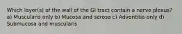 Which layer(s) of the wall of the GI tract contain a nerve plexus? a) Muscularis only b) Mucosa and serosa c) Adventitia only d) Submucosa and muscularis