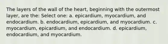 The layers of the wall of the heart, beginning with the outermost layer, are the: Select one: a. epicardium, myocardium, and endocardium. b. endocardium, epicardium, and myocardium. c. myocardium, epicardium, and endocardium. d. epicardium, endocardium, and myocardium.