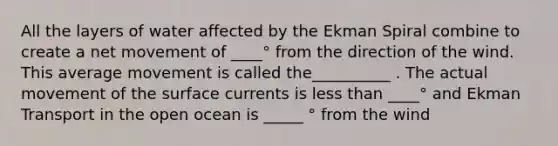 All the layers of water affected by the Ekman Spiral combine to create a net movement of ____° from the direction of the wind. This average movement is called the__________ . The actual movement of the surface currents is less than ____° and Ekman Transport in the open ocean is _____ ° from the wind