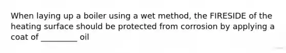 When laying up a boiler using a wet method, the FIRESIDE of the heating surface should be protected from corrosion by applying a coat of _________ oil