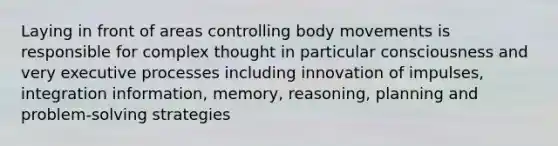 Laying in front of areas controlling body movements is responsible for complex thought in particular consciousness and very executive processes including innovation of impulses, integration information, memory, reasoning, planning and problem-solving strategies